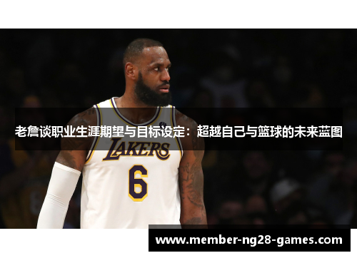 老詹谈职业生涯期望与目标设定:超越自己与篮球的未来蓝图 老詹谈职业生涯期望与目标设定:超越自己与篮球的未来蓝图