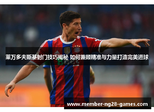 莱万多夫斯基射门技巧揭秘 如何兼顾精准与力量打造完美进球 莱万多夫斯基射门技巧揭秘 如何兼顾精准与力量打造完美进球